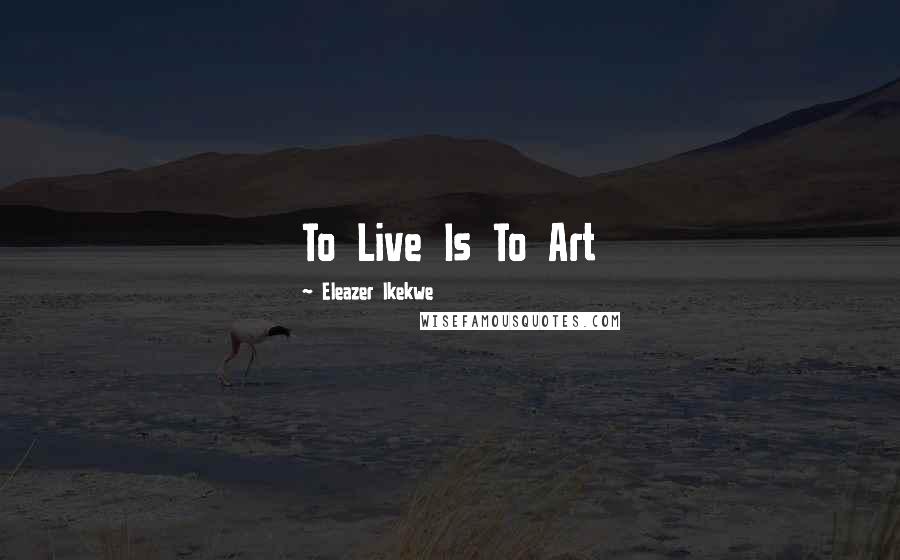 Eleazer Ikekwe Quotes: To Live Is To Art