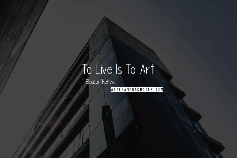 Eleazer Ikekwe Quotes: To Live Is To Art