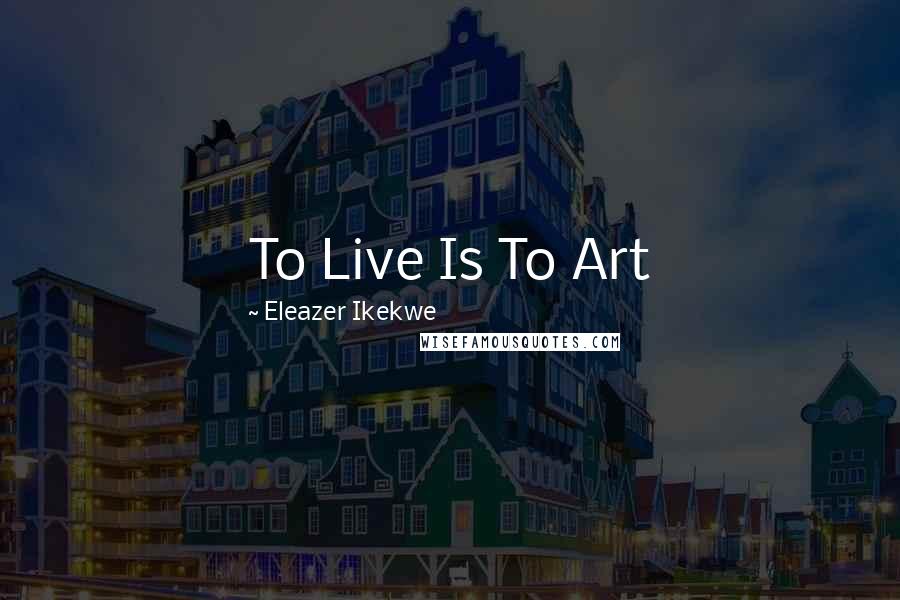 Eleazer Ikekwe Quotes: To Live Is To Art