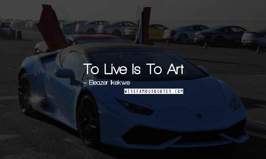 Eleazer Ikekwe Quotes: To Live Is To Art