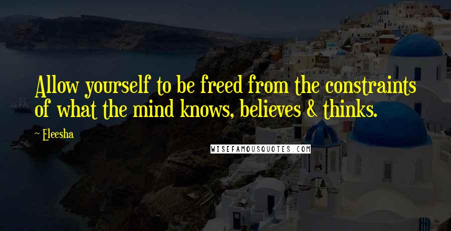 Eleesha Quotes: Allow yourself to be freed from the constraints of what the mind knows, believes & thinks.
