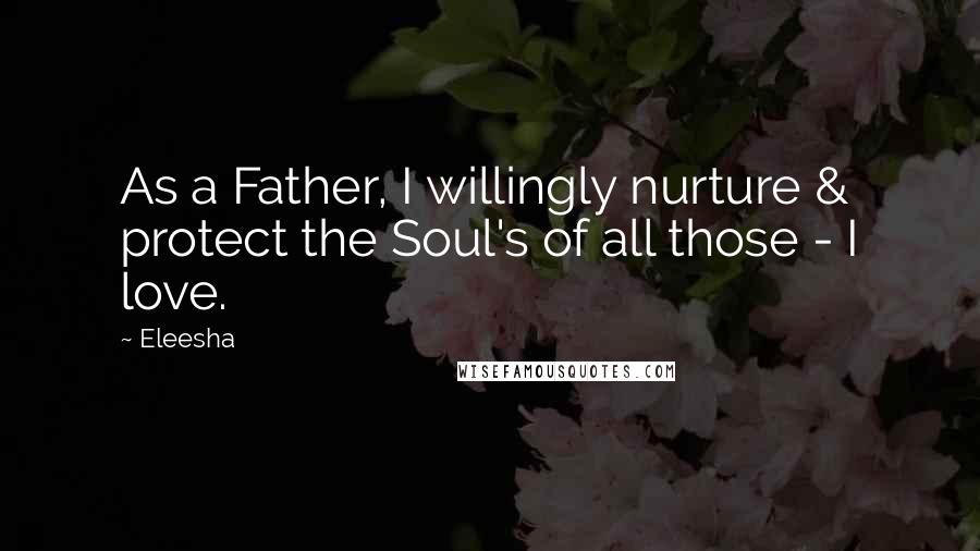 Eleesha Quotes: As a Father, I willingly nurture & protect the Soul's of all those - I love.