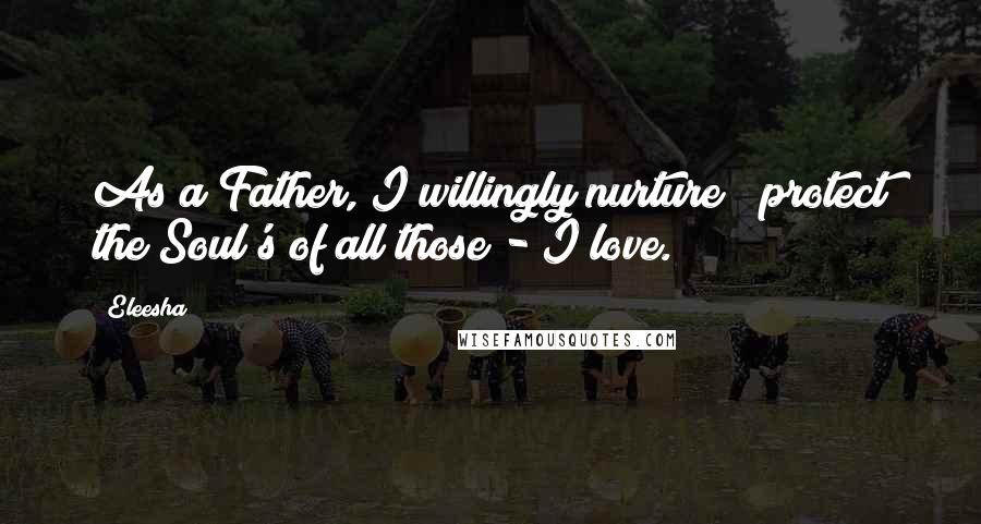 Eleesha Quotes: As a Father, I willingly nurture & protect the Soul's of all those - I love.