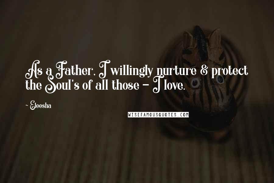 Eleesha Quotes: As a Father, I willingly nurture & protect the Soul's of all those - I love.