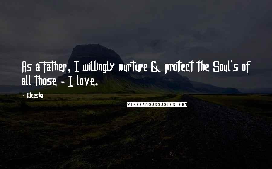 Eleesha Quotes: As a Father, I willingly nurture & protect the Soul's of all those - I love.