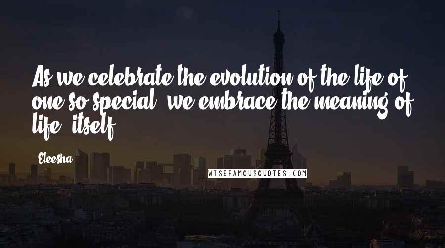 Eleesha Quotes: As we celebrate the evolution of the life of one so special, we embrace the meaning of life, itself.