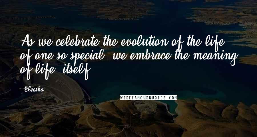 Eleesha Quotes: As we celebrate the evolution of the life of one so special, we embrace the meaning of life, itself.