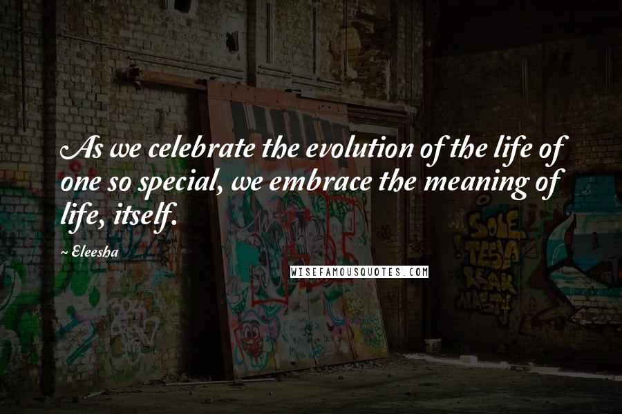 Eleesha Quotes: As we celebrate the evolution of the life of one so special, we embrace the meaning of life, itself.