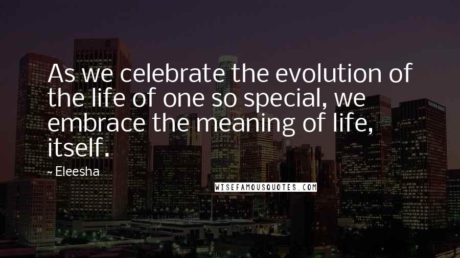 Eleesha Quotes: As we celebrate the evolution of the life of one so special, we embrace the meaning of life, itself.