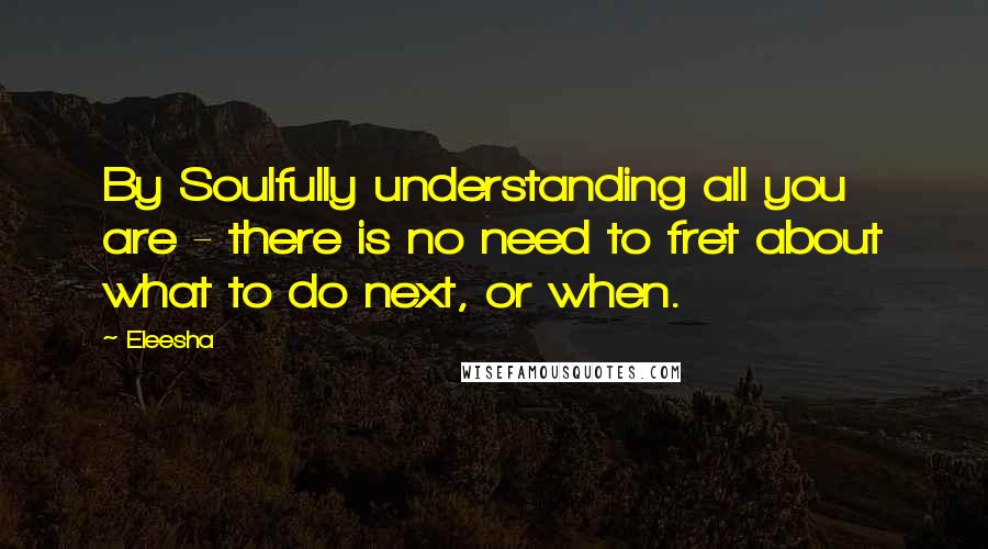 Eleesha Quotes: By Soulfully understanding all you are - there is no need to fret about what to do next, or when.