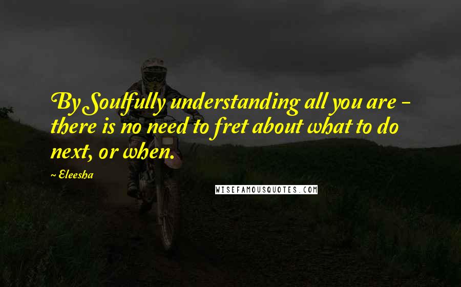 Eleesha Quotes: By Soulfully understanding all you are - there is no need to fret about what to do next, or when.