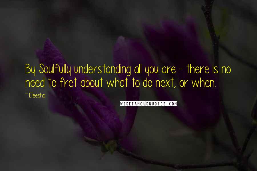 Eleesha Quotes: By Soulfully understanding all you are - there is no need to fret about what to do next, or when.