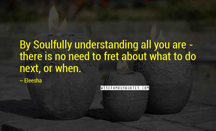 Eleesha Quotes: By Soulfully understanding all you are - there is no need to fret about what to do next, or when.