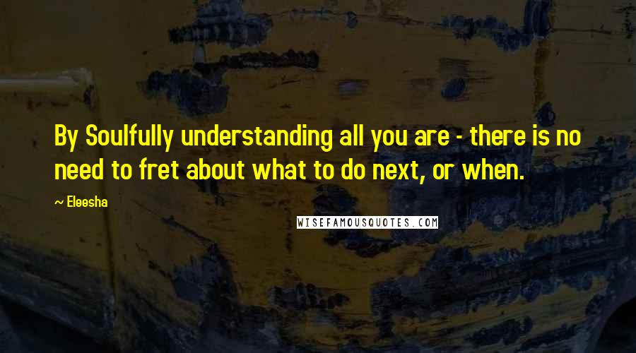 Eleesha Quotes: By Soulfully understanding all you are - there is no need to fret about what to do next, or when.