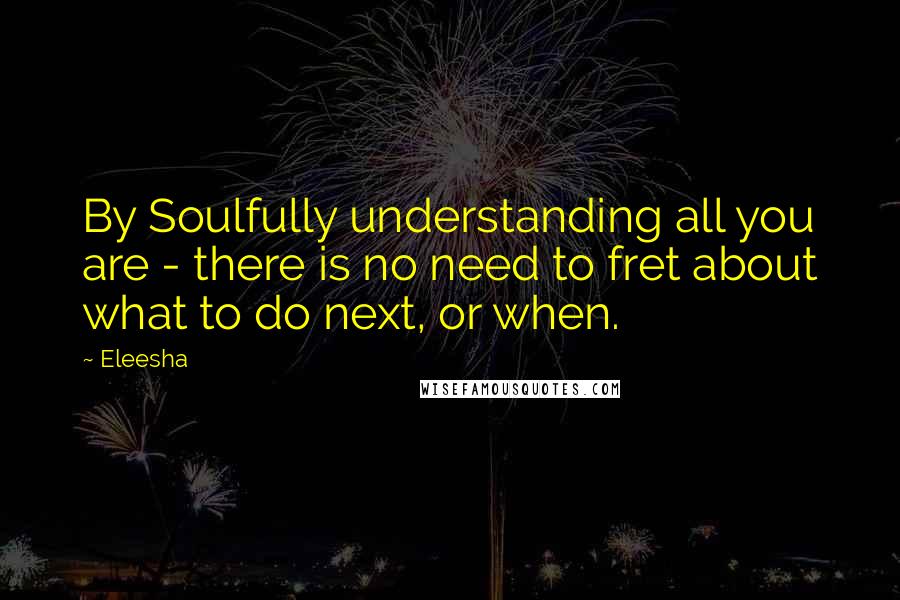 Eleesha Quotes: By Soulfully understanding all you are - there is no need to fret about what to do next, or when.