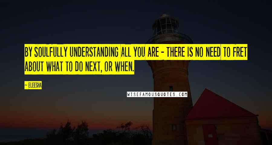 Eleesha Quotes: By Soulfully understanding all you are - there is no need to fret about what to do next, or when.