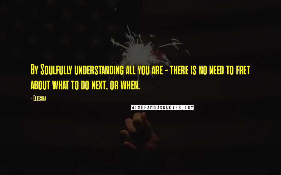 Eleesha Quotes: By Soulfully understanding all you are - there is no need to fret about what to do next, or when.