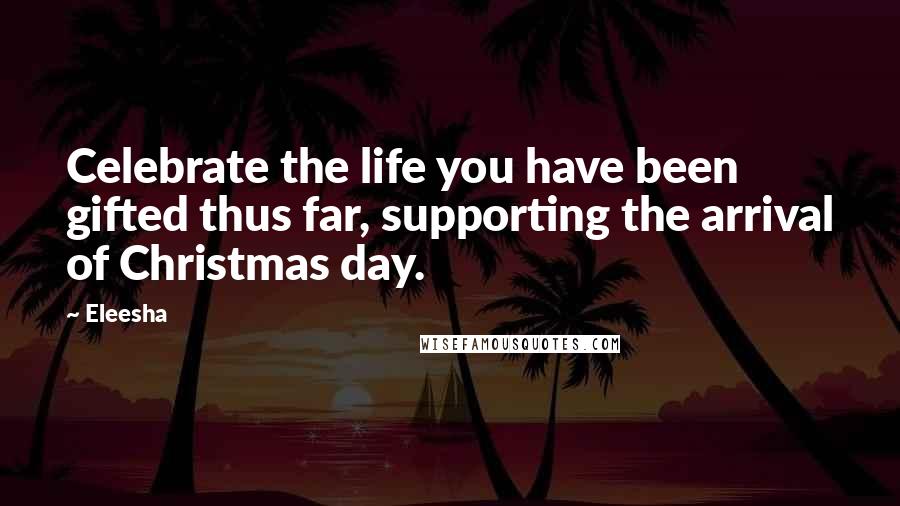 Eleesha Quotes: Celebrate the life you have been gifted thus far, supporting the arrival of Christmas day.