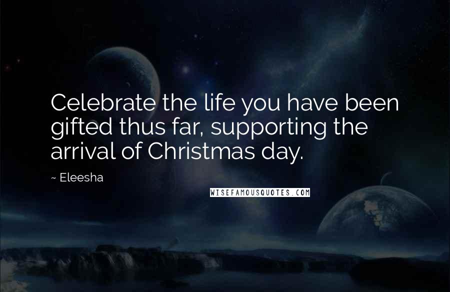 Eleesha Quotes: Celebrate the life you have been gifted thus far, supporting the arrival of Christmas day.