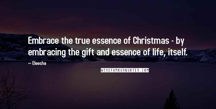 Eleesha Quotes: Embrace the true essence of Christmas - by embracing the gift and essence of life, itself.