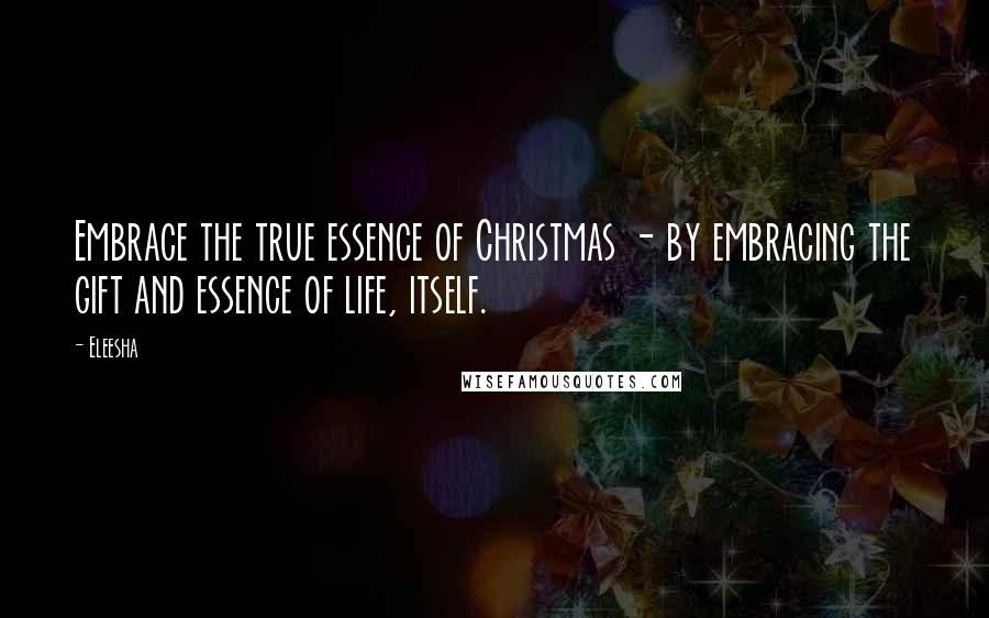 Eleesha Quotes: Embrace the true essence of Christmas - by embracing the gift and essence of life, itself.