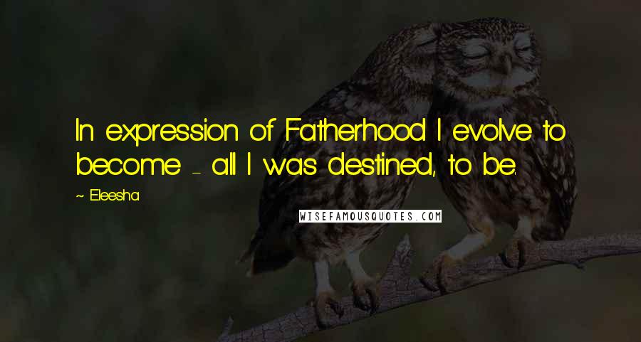 Eleesha Quotes: In expression of Fatherhood I evolve to become - all I was destined, to be.