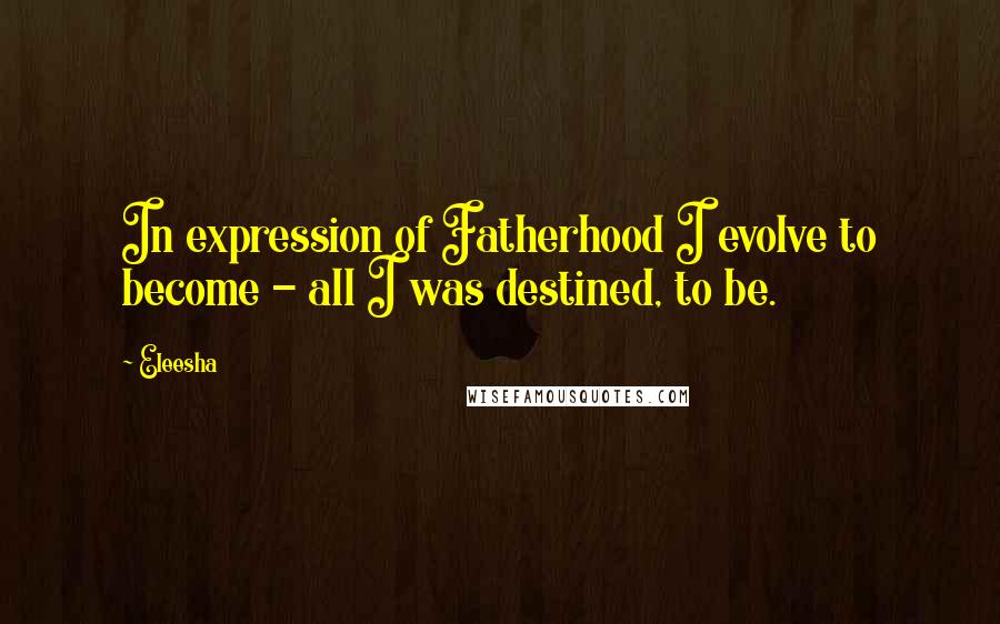 Eleesha Quotes: In expression of Fatherhood I evolve to become - all I was destined, to be.