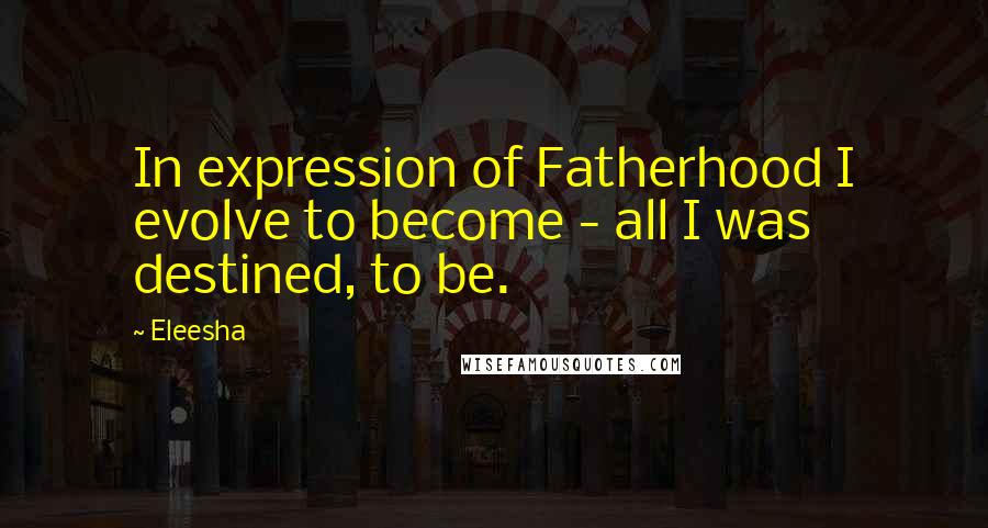 Eleesha Quotes: In expression of Fatherhood I evolve to become - all I was destined, to be.