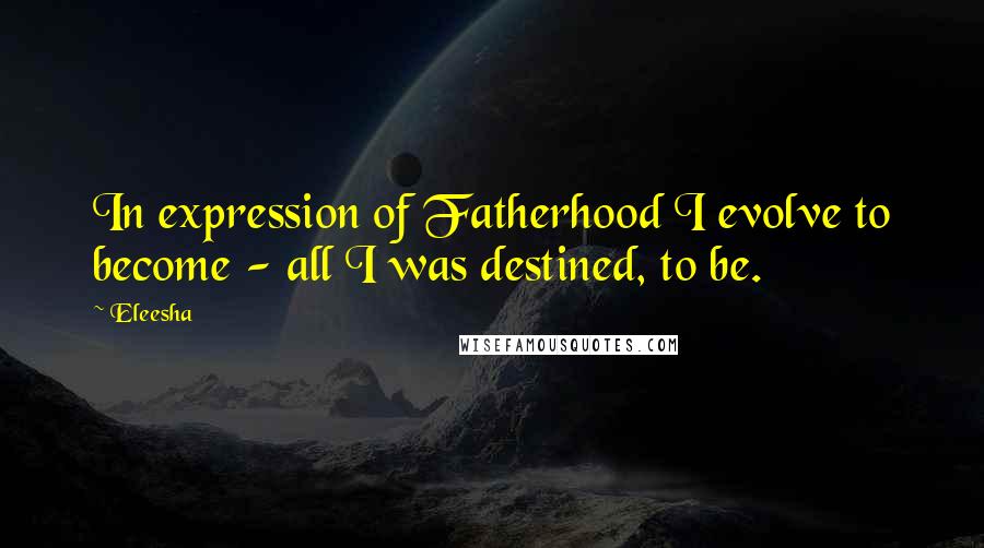 Eleesha Quotes: In expression of Fatherhood I evolve to become - all I was destined, to be.
