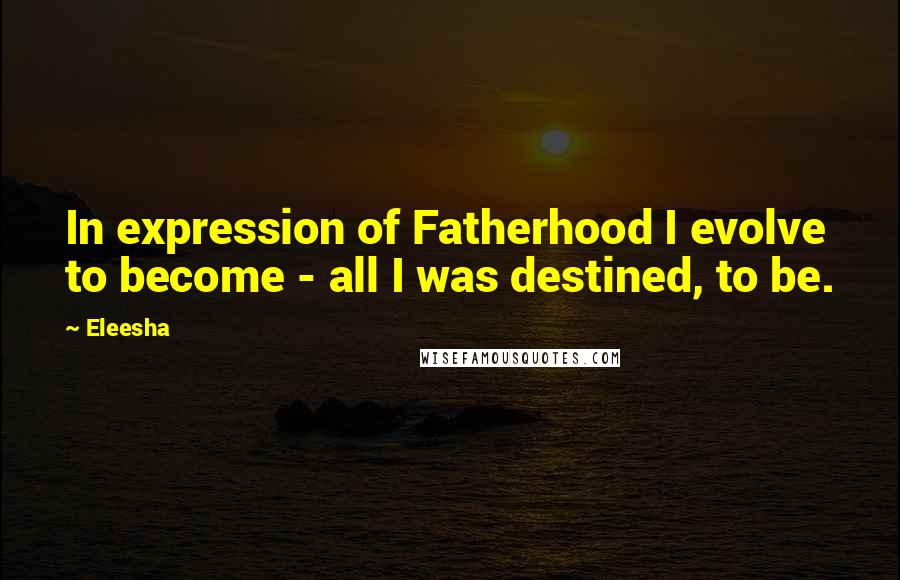 Eleesha Quotes: In expression of Fatherhood I evolve to become - all I was destined, to be.