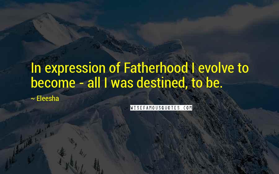 Eleesha Quotes: In expression of Fatherhood I evolve to become - all I was destined, to be.