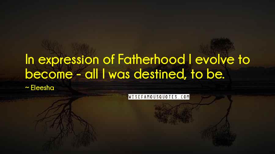 Eleesha Quotes: In expression of Fatherhood I evolve to become - all I was destined, to be.