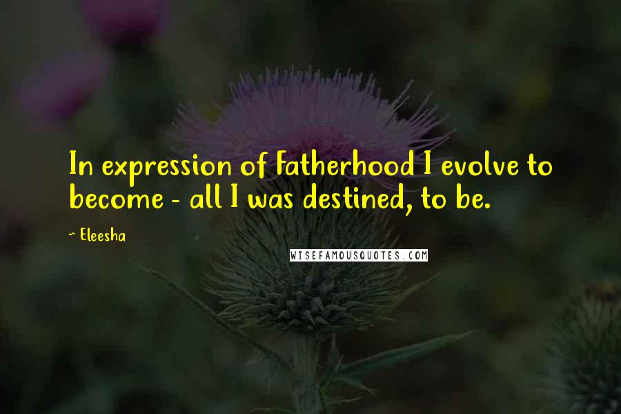 Eleesha Quotes: In expression of Fatherhood I evolve to become - all I was destined, to be.