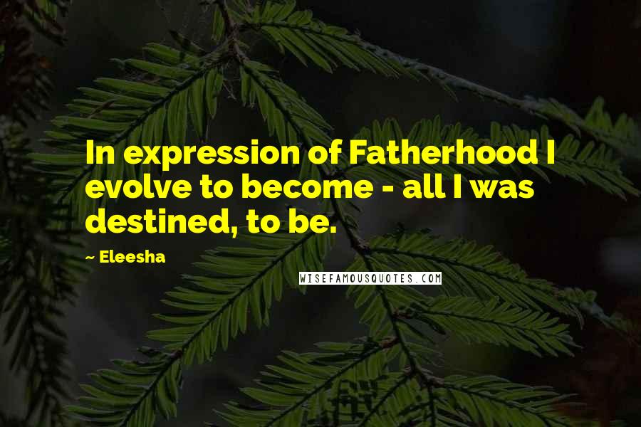 Eleesha Quotes: In expression of Fatherhood I evolve to become - all I was destined, to be.