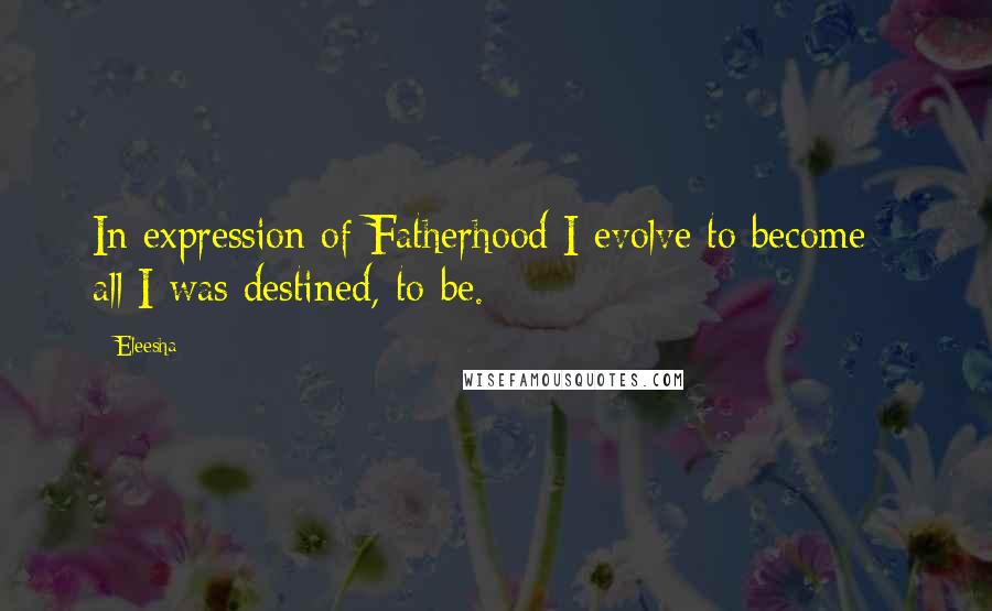 Eleesha Quotes: In expression of Fatherhood I evolve to become - all I was destined, to be.