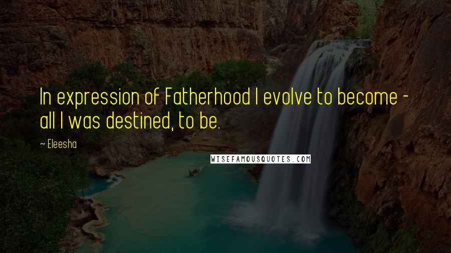 Eleesha Quotes: In expression of Fatherhood I evolve to become - all I was destined, to be.