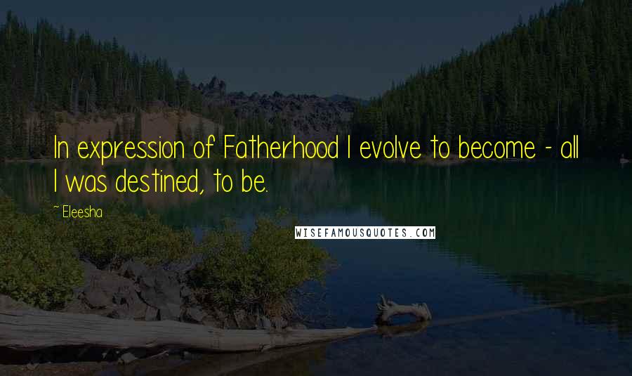 Eleesha Quotes: In expression of Fatherhood I evolve to become - all I was destined, to be.