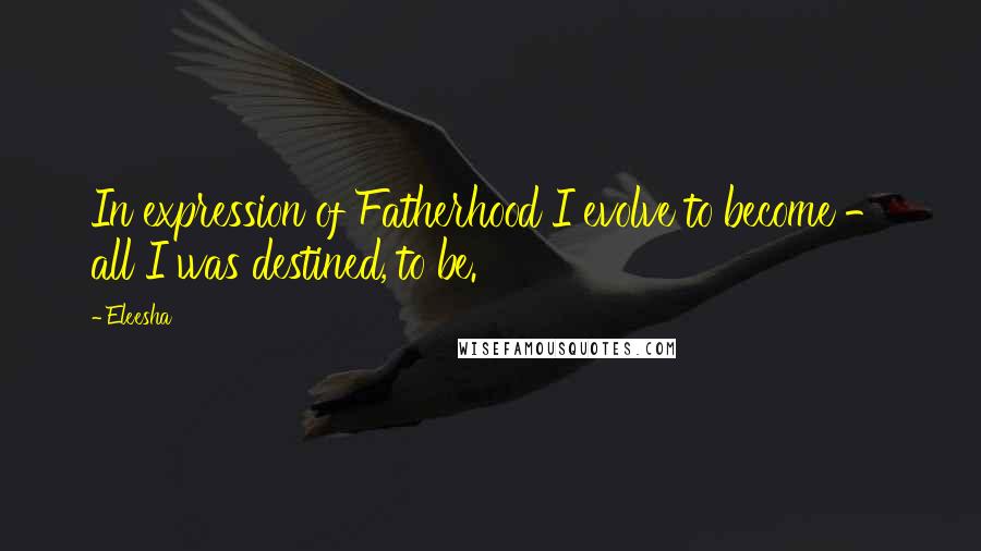 Eleesha Quotes: In expression of Fatherhood I evolve to become - all I was destined, to be.