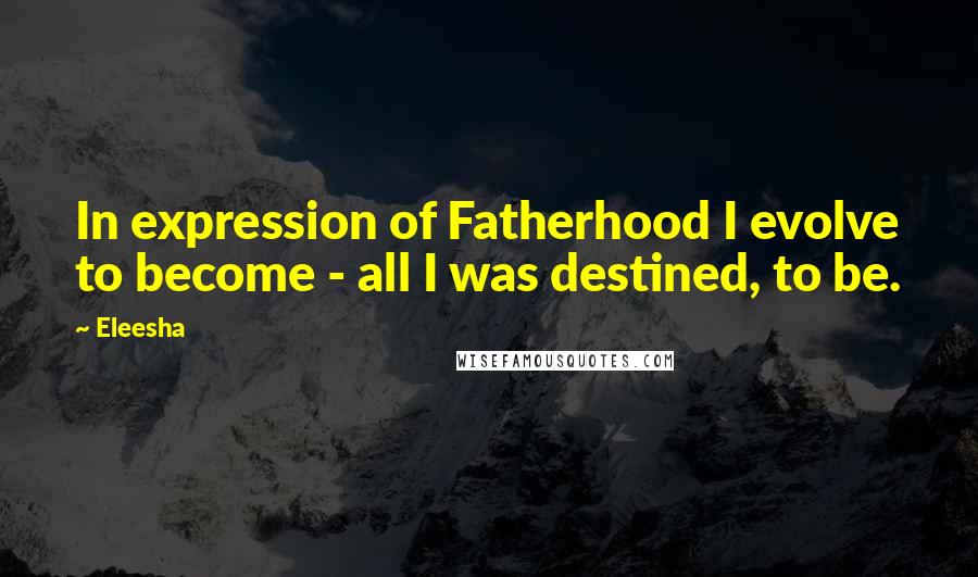 Eleesha Quotes: In expression of Fatherhood I evolve to become - all I was destined, to be.