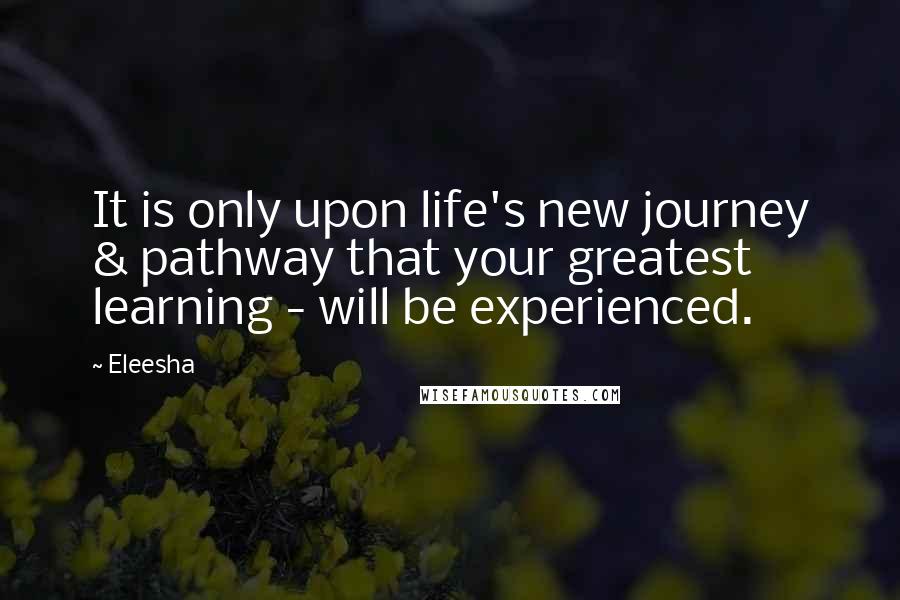 Eleesha Quotes: It is only upon life's new journey & pathway that your greatest learning - will be experienced.