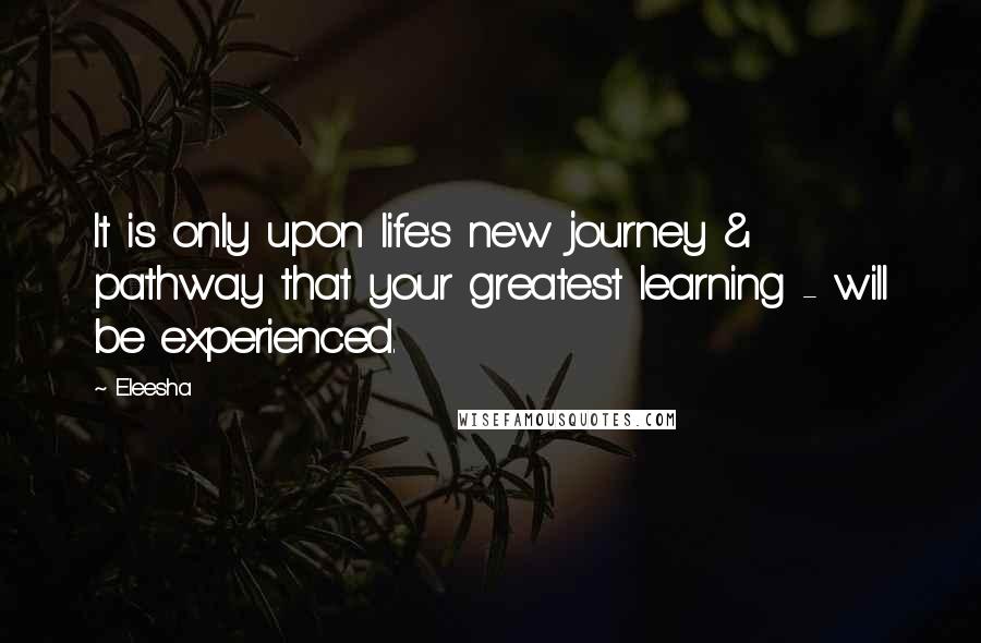 Eleesha Quotes: It is only upon life's new journey & pathway that your greatest learning - will be experienced.