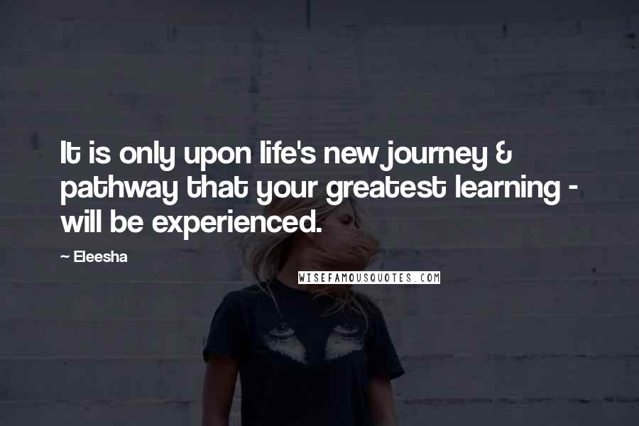 Eleesha Quotes: It is only upon life's new journey & pathway that your greatest learning - will be experienced.