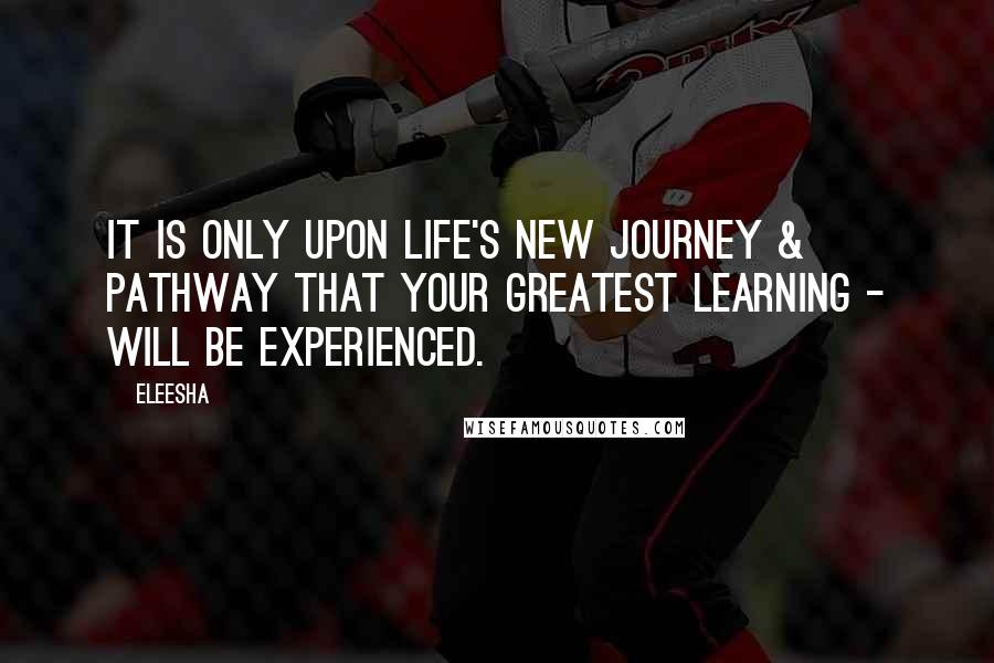 Eleesha Quotes: It is only upon life's new journey & pathway that your greatest learning - will be experienced.