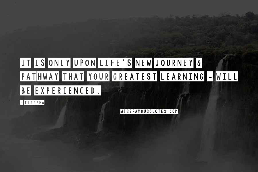 Eleesha Quotes: It is only upon life's new journey & pathway that your greatest learning - will be experienced.