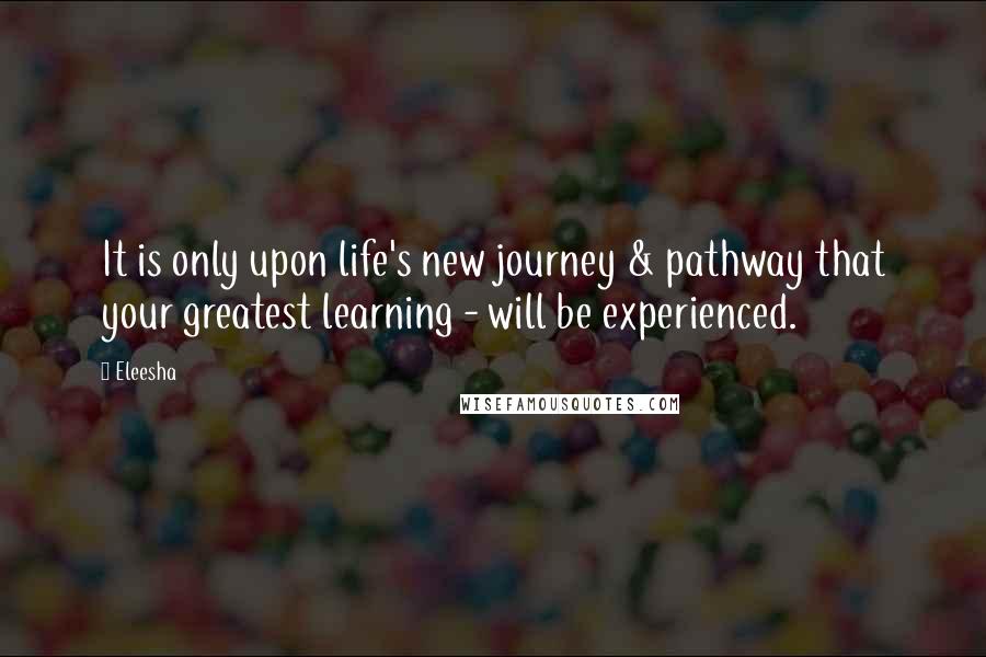 Eleesha Quotes: It is only upon life's new journey & pathway that your greatest learning - will be experienced.