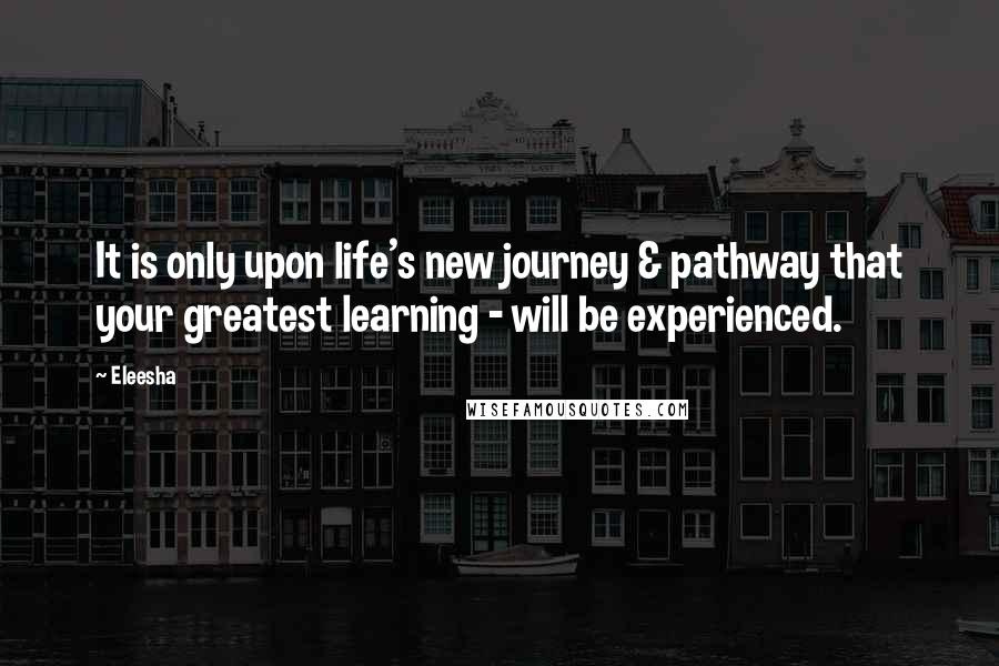 Eleesha Quotes: It is only upon life's new journey & pathway that your greatest learning - will be experienced.