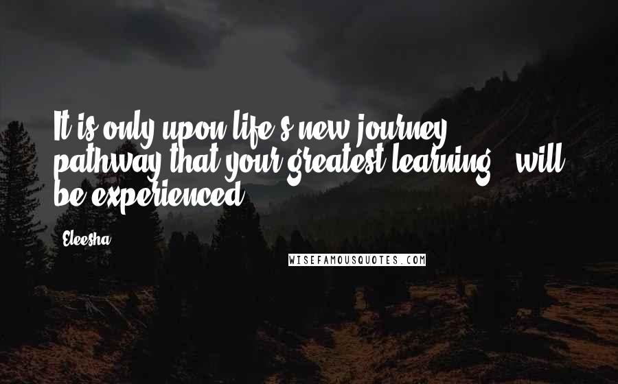 Eleesha Quotes: It is only upon life's new journey & pathway that your greatest learning - will be experienced.