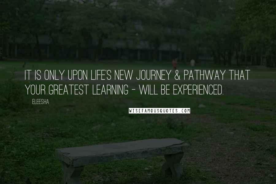 Eleesha Quotes: It is only upon life's new journey & pathway that your greatest learning - will be experienced.