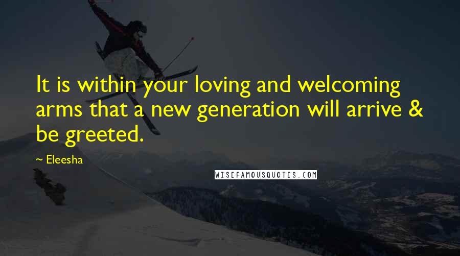 Eleesha Quotes: It is within your loving and welcoming arms that a new generation will arrive & be greeted.