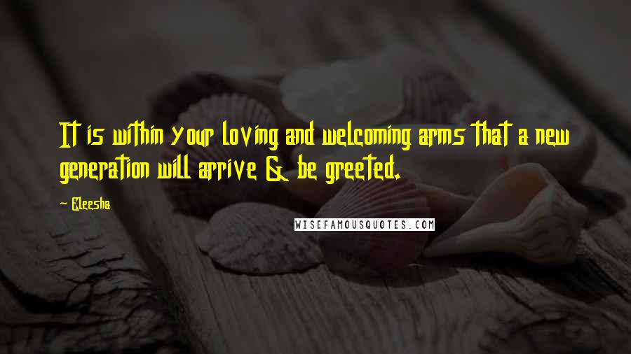 Eleesha Quotes: It is within your loving and welcoming arms that a new generation will arrive & be greeted.